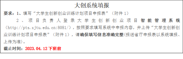 大创系统填报要求：1、填写“大学生创新创业训练计划项目申报表”（附件1）2、项目负责人登录大学生创新创业项目智能管理系统（http://pts.xjtu.edu.cn:8081/），按照要求填写系统中申报内容，并上传“大学生创新创业训练计划项目申报表”（附件1），请确保填写信息准确完整(报送省厅申报表以系统填报、上传为准)。截止时间：2023.04.12下班前